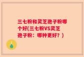 三七粉和灵芝孢子粉哪个好(三七粉VS灵芝孢子粉：哪种更好？)