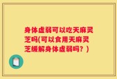 身体虚弱可以吃天麻灵芝吗(可以食用天麻灵芝缓解身体虚弱吗？)