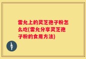 雷允上的灵芝孢子粉怎么吃(雷允分享灵芝孢子粉的食用方法)