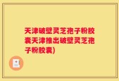 天津破壁灵芝孢子粉胶囊天津推出破壁灵芝孢子粉胶囊)