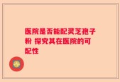 医院是否能配灵芝孢子粉 探究其在医院的可配性