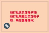 旅行社卖灵芝孢子粉(旅行社现推出灵芝孢子粉，助您强身健体)