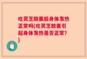 吃灵芝胶囊后身体发热正常吗(吃灵芝胶囊引起身体发热是否正常？)