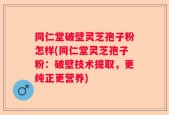 同仁堂破壁灵芝孢子粉怎样(同仁堂灵芝孢子粉：破壁技术提取，更纯正更营养)