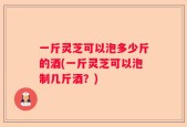 一斤灵芝可以泡多少斤的酒(一斤灵芝可以泡制几斤酒？)