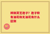 辨别灵芝孢子？孢子粉有油花和无油花有什么区别