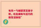 每天一勺破壁灵芝孢子粉，吃出美味与活力的新生活体验”