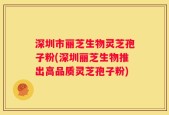 深圳市丽芝生物灵芝孢子粉(深圳丽芝生物推出高品质灵芝孢子粉)