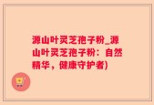源山叶灵芝孢子粉_源山叶灵芝孢子粉：自然精华，健康守护者)