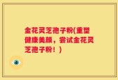 金花灵芝孢子粉(重塑健康美颜，尝试金花灵芝孢子粉！)