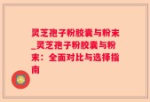 灵芝孢子粉胶囊与粉末_灵芝孢子粉胶囊与粉末：全面对比与选择指南