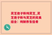 灵芝孢子粉炖灵芝_灵芝孢子粉与灵芝的完美结合：炖制养生佳肴