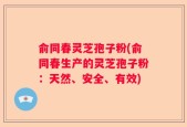 俞同春灵芝孢子粉(俞同春生产的灵芝孢子粉：天然、安全、有效)