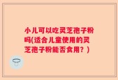小儿可以吃灵芝孢子粉吗(适合儿童使用的灵芝孢子粉能否食用？)