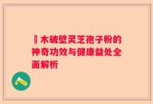 塅木破壁灵芝孢子粉的神奇功效与健康益处全面解析