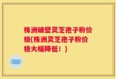 株洲破壁灵芝孢子粉价格(株洲灵芝孢子粉价格大幅降低！)