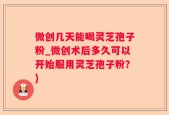 微创几天能喝灵芝孢子粉_微创术后多久可以开始服用灵芝孢子粉？)