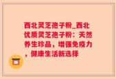 西北灵芝孢子粉_西北优质灵芝孢子粉：天然养生珍品，增强免疫力，健康生活新选择