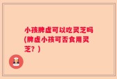小孩脾虚可以吃灵芝吗(脾虚小孩可否食用灵芝？)