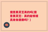 儒意黑灵芝真的吗(儒意黑灵芝：真的能够提高身体健康吗？)