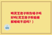 喝灵芝孢子粉伤嗓子吗好吗(灵芝孢子粉能缓解喉咙不适吗？)