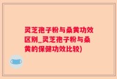 灵芝孢子粉与桑黄功效区别_灵芝孢子粉与桑黄的保健功效比较)