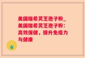 美国瑞希灵芝孢子粉_美国瑞希灵芝孢子粉：高效保健，提升免疫力与健康