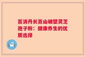 百消丹长百山破壁灵芝孢子粉：健康养生的优质选择