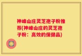 神峰山庄灵芝孢子粉推荐(神峰山庄的灵芝孢子粉：高效的保健品)