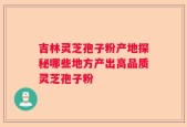 吉林灵芝孢子粉产地探秘哪些地方产出高品质灵芝孢子粉