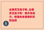全康灵芝孢子粉_全康灵芝孢子粉：提升免疫力，增强身体健康的天然选择