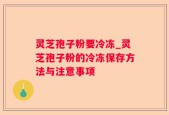 灵芝孢子粉要冷冻_灵芝孢子粉的冷冻保存方法与注意事项