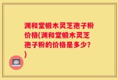 渊和堂椴木灵芝孢子粉价格(渊和堂椴木灵芝孢子粉的价格是多少？)