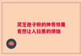 灵芝孢子粉的神奇效果竟然让人拉黑的烦恼