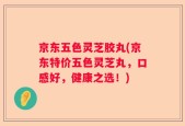 京东五色灵芝胶丸(京东特价五色灵芝丸，口感好，健康之选！)