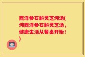 西洋参石斛灵芝炖汤(炖西洋参石斛灵芝汤，健康生活从餐桌开始！)