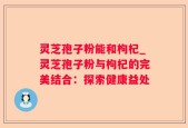 灵芝孢子粉能和枸杞_灵芝孢子粉与枸杞的完美结合：探索健康益处