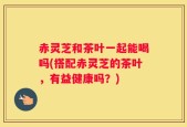 赤灵芝和茶叶一起能喝吗(搭配赤灵芝的茶叶，有益健康吗？)