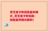 灵芝孢子粉招商盈利模式_灵芝孢子粉招商：创新盈利模式解析)