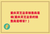 重庆灵芝盆景销售商是谁(重庆灵芝盆景的销售商是哪家？)