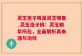 灵芝孢子粉是灵芝哪里_灵芝孢子粉：灵芝精华所在，全面解析其来源与功效