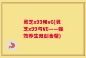 灵芝x99和v6(灵芝x99与V6——强效养生双剑合璧)