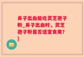 鼻子出血能吃灵芝孢子粉_鼻子出血时，灵芝孢子粉是否适宜食用？)