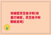 双破壁灵芝孢子粉(双重打破壁，灵芝孢子粉翻新呈现)