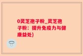 0灵芝孢子粉_灵芝孢子粉：提升免疫力与健康益处)