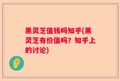 黑灵芝值钱吗知乎(黑灵芝有价值吗？知乎上的讨论)