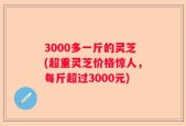 3000多一斤的灵芝(超重灵芝价格惊人，每斤超过3000元)
