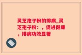 灵芝孢子粉的排病_灵芝孢子粉：，促进健康，排病功效显著