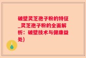 破壁灵芝孢子粉的特征_灵芝孢子粉的全面解析：破壁技术与健康益处)
