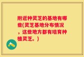 附近种灵芝的基地有哪些(灵芝基地分布情况，这些地方都有培育种植灵芝。)